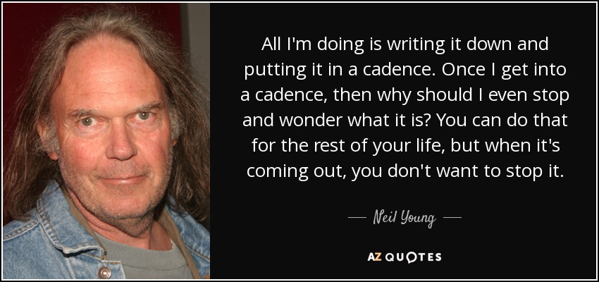 All I'm doing is writing it down and putting it in a cadence. Once I get into a cadence, then why should I even stop and wonder what it is? You can do that for the rest of your life, but when it's coming out, you don't want to stop it. - Neil Young
