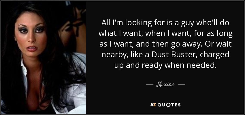 All I'm looking for is a guy who'll do what I want, when I want, for as long as I want, and then go away. Or wait nearby, like a Dust Buster, charged up and ready when needed. - Maxine