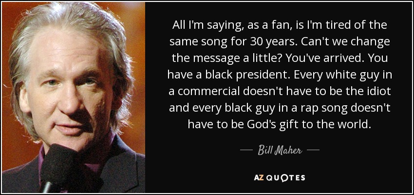 All I'm saying, as a fan, is I'm tired of the same song for 30 years. Can't we change the message a little? You've arrived. You have a black president. Every white guy in a commercial doesn't have to be the idiot and every black guy in a rap song doesn't have to be God's gift to the world. - Bill Maher