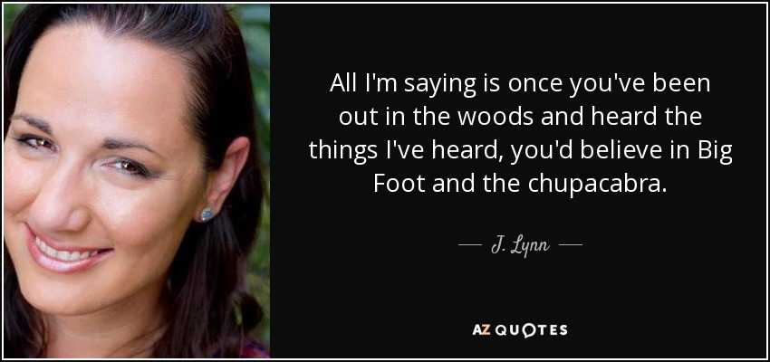 All I'm saying is once you've been out in the woods and heard the things I've heard, you'd believe in Big Foot and the chupacabra. - J. Lynn