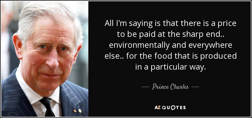 All I'm saying is that there is a price to be paid at the sharp end.. environmentally and everywhere else.. for the food that is produced in a particular way. - Prince Charles
