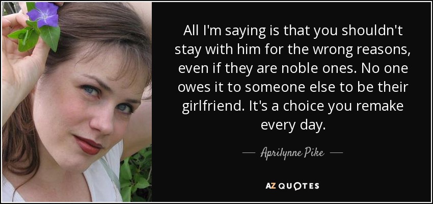 All I'm saying is that you shouldn't stay with him for the wrong reasons, even if they are noble ones. No one owes it to someone else to be their girlfriend. It's a choice you remake every day. - Aprilynne Pike