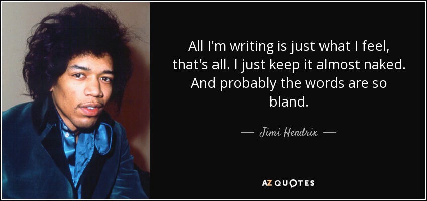 All I'm writing is just what I feel, that's all. I just keep it almost naked. And probably the words are so bland. - Jimi Hendrix