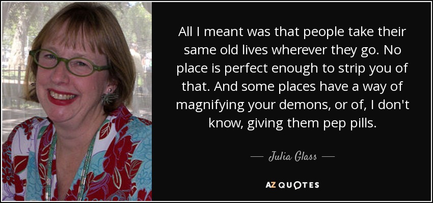All I meant was that people take their same old lives wherever they go. No place is perfect enough to strip you of that. And some places have a way of magnifying your demons, or of, I don't know, giving them pep pills. - Julia Glass