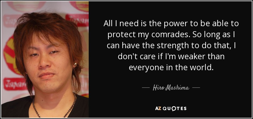 All I need is the power to be able to protect my comrades. So long as I can have the strength to do that, I don't care if I'm weaker than everyone in the world. - Hiro Mashima