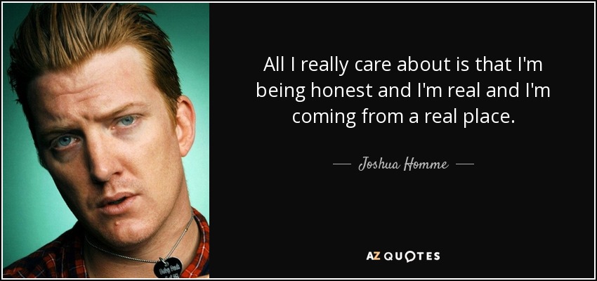 All I really care about is that I'm being honest and I'm real and I'm coming from a real place. - Joshua Homme