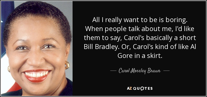 All I really want to be is boring. When people talk about me, I'd like them to say, Carol's basically a short Bill Bradley. Or, Carol's kind of like Al Gore in a skirt. - Carol Moseley Braun