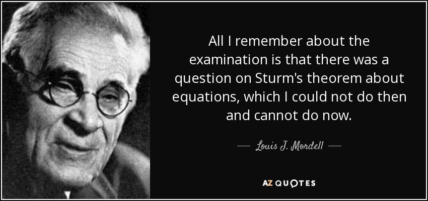 All I remember about the examination is that there was a question on Sturm's theorem about equations, which I could not do then and cannot do now. - Louis J. Mordell