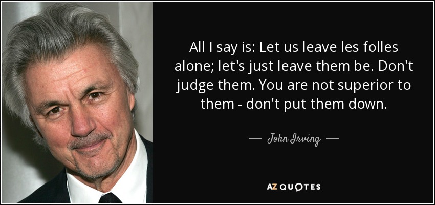 All I say is: Let us leave les folles alone; let's just leave them be. Don't judge them. You are not superior to them - don't put them down. - John Irving