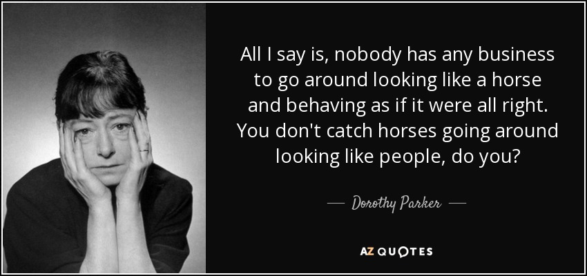 All I say is, nobody has any business to go around looking like a horse and behaving as if it were all right. You don't catch horses going around looking like people, do you? - Dorothy Parker