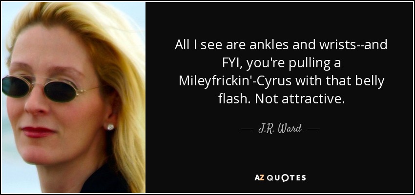 All I see are ankles and wrists--and FYI, you're pulling a Mileyfrickin'-Cyrus with that belly flash. Not attractive. - J.R. Ward