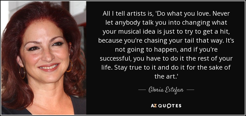 All I tell artists is, 'Do what you love. Never let anybody talk you into changing what your musical idea is just to try to get a hit, because you're chasing your tail that way. It's not going to happen, and if you're successful, you have to do it the rest of your life. Stay true to it and do it for the sake of the art.' - Gloria Estefan