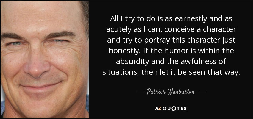 All I try to do is as earnestly and as acutely as I can, conceive a character and try to portray this character just honestly. If the humor is within the absurdity and the awfulness of situations, then let it be seen that way. - Patrick Warburton