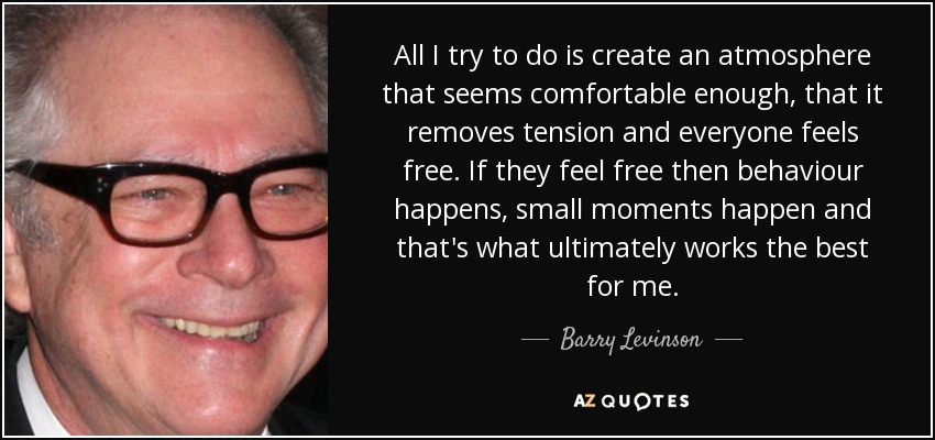All I try to do is create an atmosphere that seems comfortable enough, that it removes tension and everyone feels free. If they feel free then behaviour happens, small moments happen and that's what ultimately works the best for me. - Barry Levinson