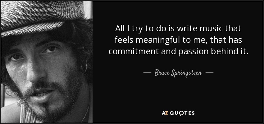 All I try to do is write music that feels meaningful to me, that has commitment and passion behind it. - Bruce Springsteen