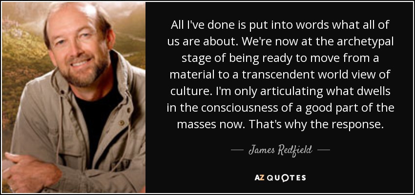 All I've done is put into words what all of us are about. We're now at the archetypal stage of being ready to move from a material to a transcendent world view of culture. I'm only articulating what dwells in the consciousness of a good part of the masses now. That's why the response. - James Redfield
