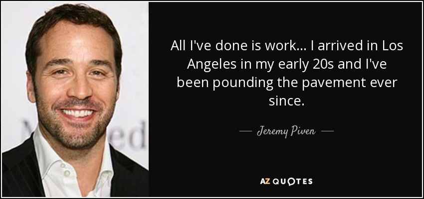 All I've done is work... I arrived in Los Angeles in my early 20s and I've been pounding the pavement ever since. - Jeremy Piven