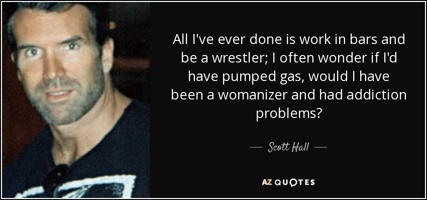 All I've ever done is work in bars and be a wrestler; I often wonder if I'd have pumped gas, would I have been a womanizer and had addiction problems? - Scott Hall