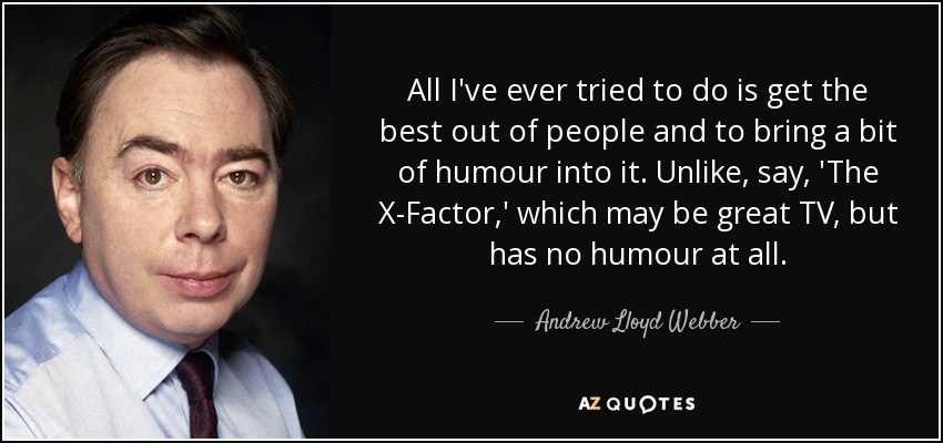 All I've ever tried to do is get the best out of people and to bring a bit of humour into it. Unlike, say, 'The X-Factor,' which may be great TV, but has no humour at all. - Andrew Lloyd Webber