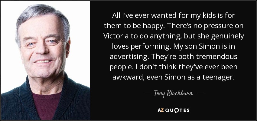 All I've ever wanted for my kids is for them to be happy. There's no pressure on Victoria to do anything, but she genuinely loves performing. My son Simon is in advertising. They're both tremendous people. I don't think they've ever been awkward, even Simon as a teenager. - Tony Blackburn