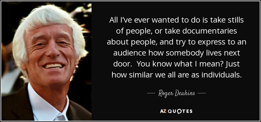 All I’ve ever wanted to do is take stills of people, or take documentaries about people, and try to express to an audience how somebody lives next door. You know what I mean? Just how similar we all are as individuals. - Roger Deakins