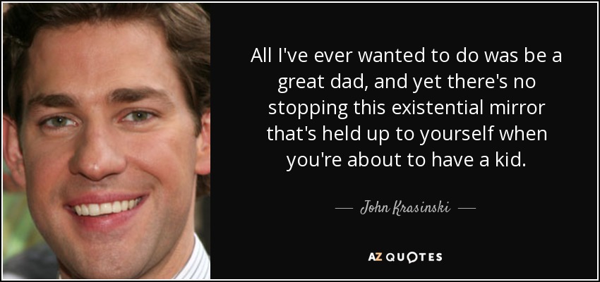 All I've ever wanted to do was be a great dad, and yet there's no stopping this existential mirror that's held up to yourself when you're about to have a kid. - John Krasinski