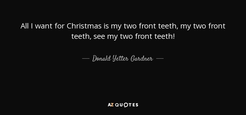 All I want for Christmas is my two front teeth, my two front teeth, see my two front teeth! - Donald Yetter Gardner