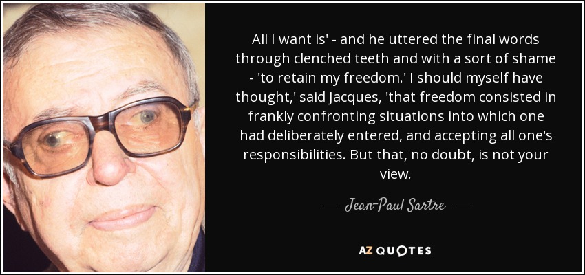 All I want is' - and he uttered the final words through clenched teeth and with a sort of shame - 'to retain my freedom.' I should myself have thought,' said Jacques, 'that freedom consisted in frankly confronting situations into which one had deliberately entered, and accepting all one's responsibilities. But that, no doubt, is not your view. - Jean-Paul Sartre