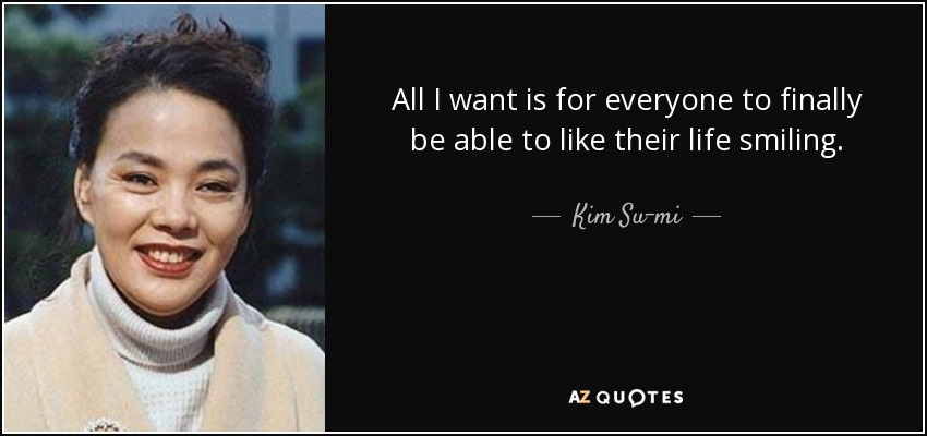 All I want is for everyone to finally be able to like their life smiling. - Kim Su-mi
