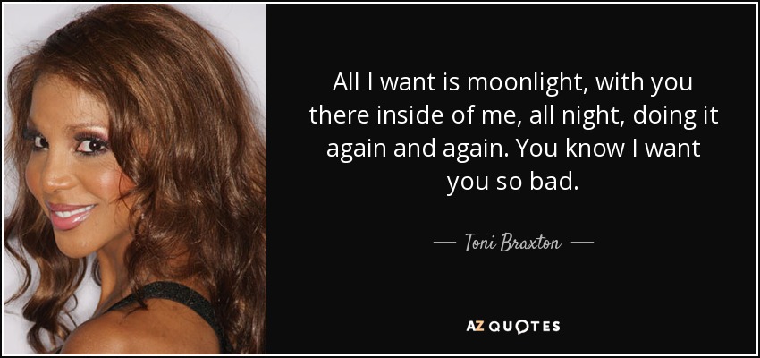 All I want is moonlight, with you there inside of me, all night, doing it again and again. You know I want you so bad. - Toni Braxton