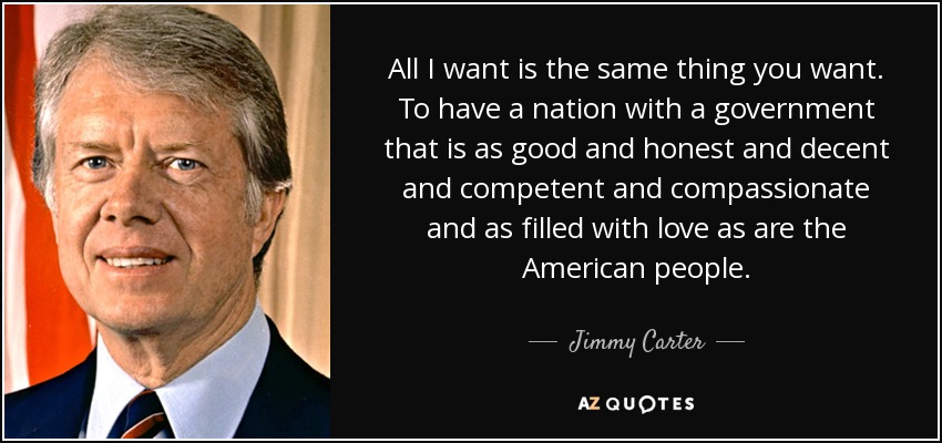 All I want is the same thing you want. To have a nation with a government that is as good and honest and decent and competent and compassionate and as filled with love as are the American people. - Jimmy Carter