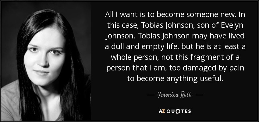 All I want is to become someone new. In this case, Tobias Johnson, son of Evelyn Johnson. Tobias Johnson may have lived a dull and empty life, but he is at least a whole person, not this fragment of a person that I am, too damaged by pain to become anything useful. - Veronica Roth
