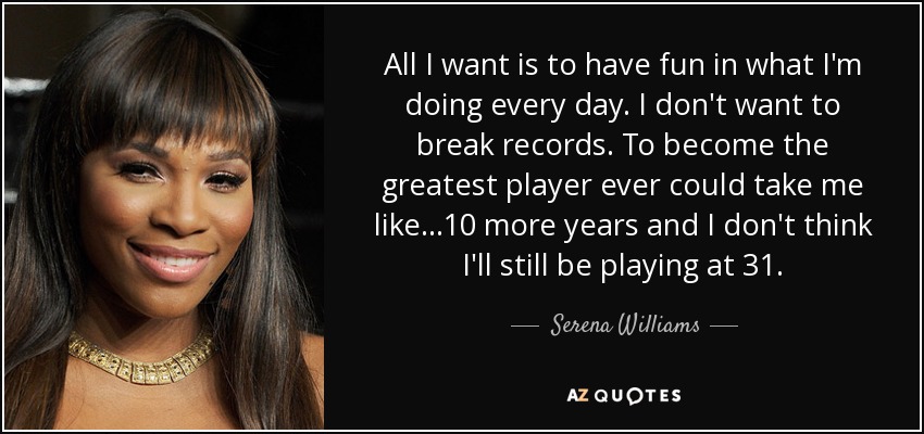 All I want is to have fun in what I'm doing every day. I don't want to break records. To become the greatest player ever could take me like...10 more years and I don't think I'll still be playing at 31. - Serena Williams