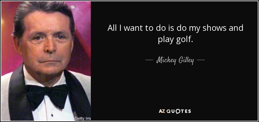 All I want to do is do my shows and play golf. - Mickey Gilley