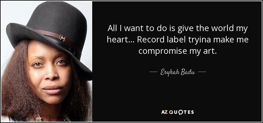 All I want to do is give the world my heart... Record label tryina make me compromise my art. - Erykah Badu