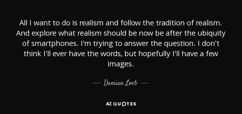 All I want to do is realism and follow the tradition of realism. And explore what realism should be now be after the ubiquity of smartphones. I'm trying to answer the question. I don't think I'll ever have the words, but hopefully I'll have a few images. - Damian Loeb