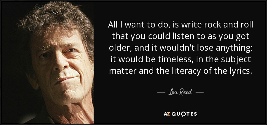 All I want to do, is write rock and roll that you could listen to as you got older, and it wouldn't lose anything; it would be timeless, in the subject matter and the literacy of the lyrics. - Lou Reed