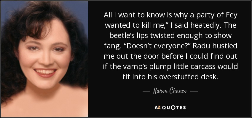 All I want to know is why a party of Fey wanted to kill me,” I said heatedly. The beetle’s lips twisted enough to show fang. “Doesn’t everyone?” Radu hustled me out the door before I could find out if the vamp’s plump little carcass would fit into his overstuffed desk. - Karen Chance