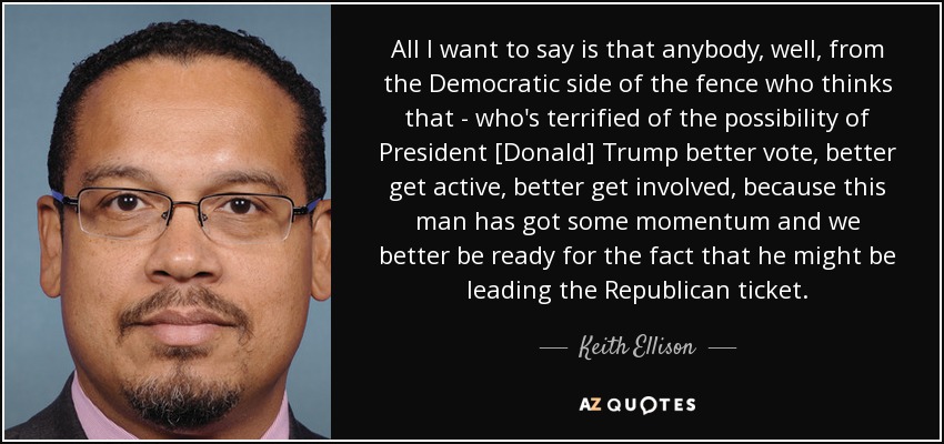 All I want to say is that anybody, well, from the Democratic side of the fence who thinks that - who's terrified of the possibility of President [Donald] Trump better vote, better get active, better get involved, because this man has got some momentum and we better be ready for the fact that he might be leading the Republican ticket. - Keith Ellison