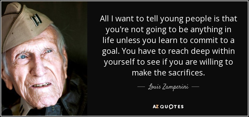 All I want to tell young people is that you're not going to be anything in life unless you learn to commit to a goal. You have to reach deep within yourself to see if you are willing to make the sacrifices. - Louis Zamperini