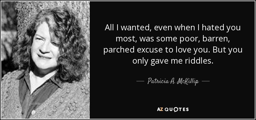 All I wanted, even when I hated you most, was some poor, barren, parched excuse to love you. But you only gave me riddles. - Patricia A. McKillip