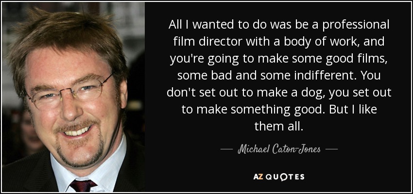 All I wanted to do was be a professional film director with a body of work, and you're going to make some good films, some bad and some indifferent. You don't set out to make a dog, you set out to make something good. But I like them all. - Michael Caton-Jones
