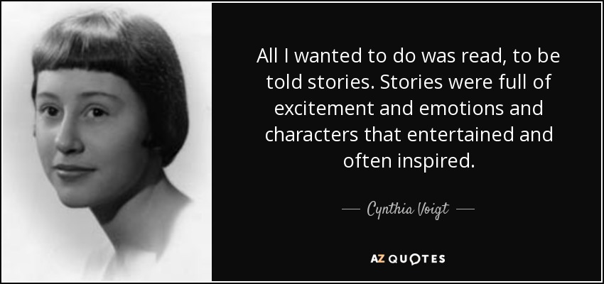All I wanted to do was read, to be told stories. Stories were full of excitement and emotions and characters that entertained and often inspired. - Cynthia Voigt