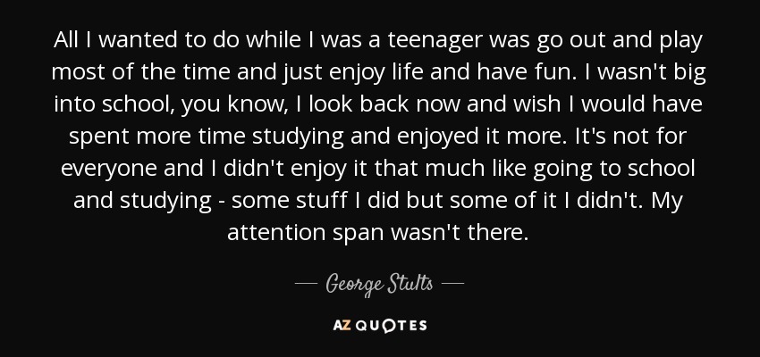 All I wanted to do while I was a teenager was go out and play most of the time and just enjoy life and have fun. I wasn't big into school, you know, I look back now and wish I would have spent more time studying and enjoyed it more. It's not for everyone and I didn't enjoy it that much like going to school and studying - some stuff I did but some of it I didn't. My attention span wasn't there. - George Stults