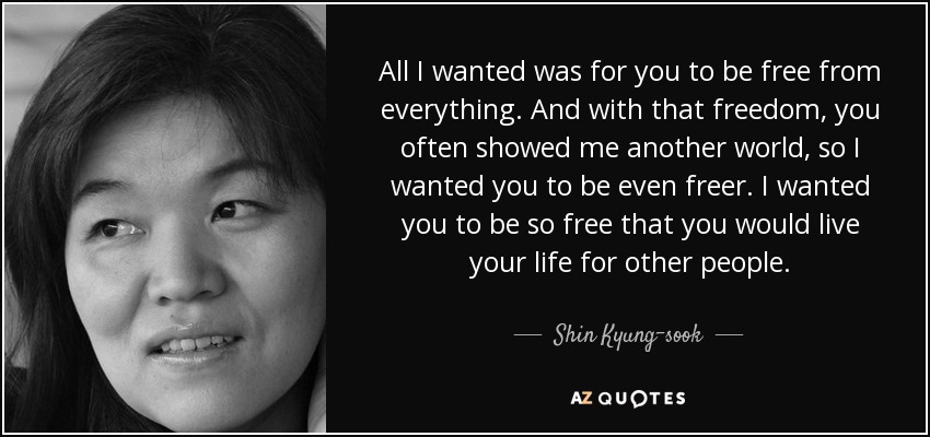 All I wanted was for you to be free from everything. And with that freedom, you often showed me another world, so I wanted you to be even freer. I wanted you to be so free that you would live your life for other people. - Shin Kyung-sook