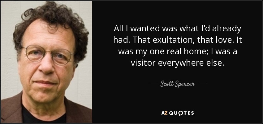 All I wanted was what I'd already had. That exultation, that love. It was my one real home; I was a visitor everywhere else. - Scott Spencer