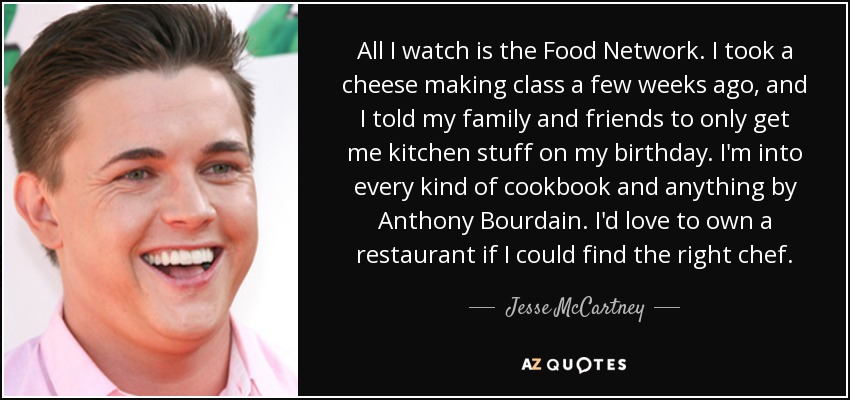 All I watch is the Food Network. I took a cheese making class a few weeks ago, and I told my family and friends to only get me kitchen stuff on my birthday. I'm into every kind of cookbook and anything by Anthony Bourdain. I'd love to own a restaurant if I could find the right chef. - Jesse McCartney