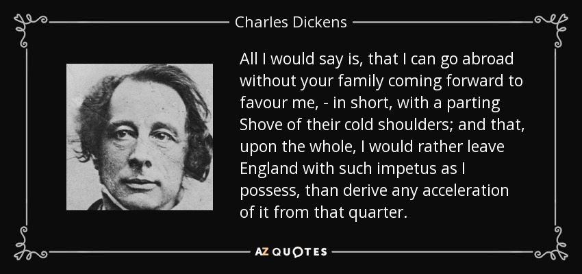 All I would say is, that I can go abroad without your family coming forward to favour me, - in short, with a parting Shove of their cold shoulders; and that, upon the whole, I would rather leave England with such impetus as I possess, than derive any acceleration of it from that quarter. - Charles Dickens