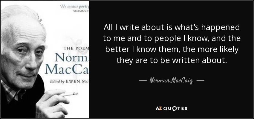 All I write about is what's happened to me and to people I know, and the better I know them, the more likely they are to be written about. - Norman MacCaig