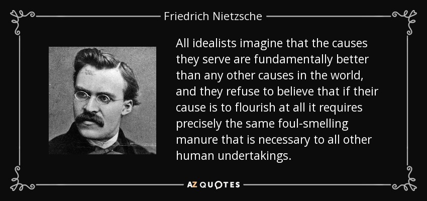 All idealists imagine that the causes they serve are fundamentally better than any other causes in the world, and they refuse to believe that if their cause is to flourish at all it requires precisely the same foul-smelling manure that is necessary to all other human undertakings. - Friedrich Nietzsche